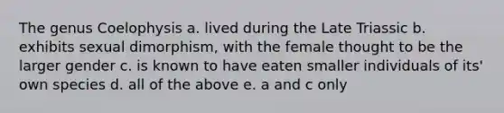 The genus Coelophysis a. lived during the Late Triassic b. exhibits sexual dimorphism, with the female thought to be the larger gender c. is known to have eaten smaller individuals of its' own species d. all of the above e. a and c only