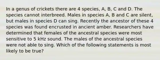 In a genus of crickets there are 4 species, A, B, C and D. The species cannot interbreed. Males in species A, B and C are silent, but males in species D can sing. Recently the ancestor of these 4 species was found encrusted in ancient amber. Researchers have determined that females of the ancestral species were most sensitive to 5 kHz sound. The males of the ancestral species were not able to sing. Which of the following statements is most likely to be true?