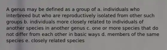 A genus may be defined as a group of a. individuals who interbreed but who are reproductively isolated from other such groups b. individuals more closely related to individuals of another species in another genus c. one or more species that do not differ from each other in basic ways d. members of the same species e. closely related species