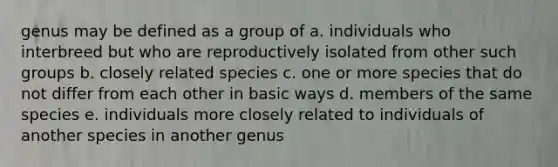 genus may be defined as a group of a. individuals who interbreed but who are reproductively isolated from other such groups b. closely related species c. one or more species that do not differ from each other in basic ways d. members of the same species e. individuals more closely related to individuals of another species in another genus