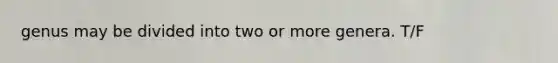 genus may be divided into two or more genera. T/F