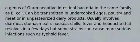 a genus of Gram negative intestinal bacteria in the same family as E. coli. Can be transmitted in undercooked eggs, poultry and meat or in unpasteurized dairy products. Usually involves diarrhea, stomach pain, nausea, chills, fever and headache that resolves in a few days but some strains can cause more serious infections such as typhoid fever.