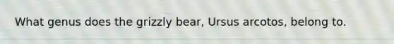 What genus does the grizzly bear, Ursus arcotos, belong to.