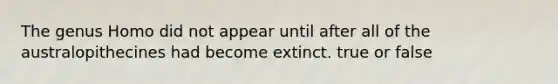 The genus Homo did not appear until after all of the australopithecines had become extinct. true or false