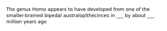 The genus Homo appears to have developed from one of the smaller-brained bipedal australopithecinces in ___ by about ___ million years ago