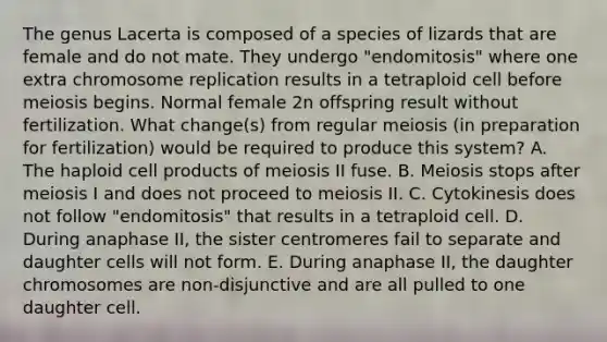 The genus Lacerta is composed of a species of lizards that are female and do not mate. They undergo "endomitosis" where one extra chromosome replication results in a tetraploid cell before meiosis begins. Normal female 2n offspring result without fertilization. What change(s) from regular meiosis (in preparation for fertilization) would be required to produce this system? A. The haploid cell products of meiosis II fuse. B. Meiosis stops after meiosis I and does not proceed to meiosis II. C. Cytokinesis does not follow "endomitosis" that results in a tetraploid cell. D. During anaphase II, the sister centromeres fail to separate and daughter cells will not form. E. During anaphase II, the daughter chromosomes are non-disjunctive and are all pulled to one daughter cell.