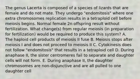 The genus Lacerta is composed of a species of lizards that are female and do not mate. They undergo "endomitosis" where one extra chromosomes replication results in a tetraploid cell before meiosis begins. Normal female 2n offspring result without fertilization. What change(s) from regular meiosis (in preparation for fertilization) would be required to produce this system? A. The haploid cell products of meiosis II fuse B. Meiosis stops after meiosis I and does not proceed to meiosis II C. Cytokinesis does not follow "endomitosis" that results in a tetraploid cell D. During anaphase II, the sister centromeres fail to separate and daughter cells will not form. E. During anaphase II, the daughter chromosomes are non-disjunctive and are all pulled to one daughter cell