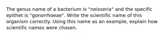 The genus name of a bacterium is "neisseria" and the specific epithet is "gonorrhoeae". Write the scientific name of this organism correctly. Using this name as an example, explain how scientific names were chosen.