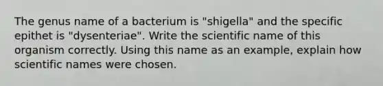 The genus name of a bacterium is "shigella" and the specific epithet is "dysenteriae". Write the scientific name of this organism correctly. Using this name as an example, explain how scientific names were chosen.