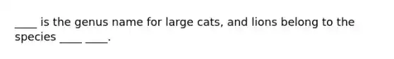 ____ is the genus name for large cats, and lions belong to the species ____ ____.