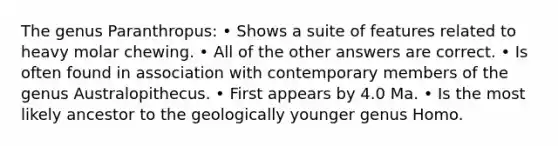 The genus Paranthropus: • Shows a suite of features related to heavy molar chewing. • All of the other answers are correct. • Is often found in association with contemporary members of the genus Australopithecus. • First appears by 4.0 Ma. • Is the most likely ancestor to the geologically younger genus Homo.