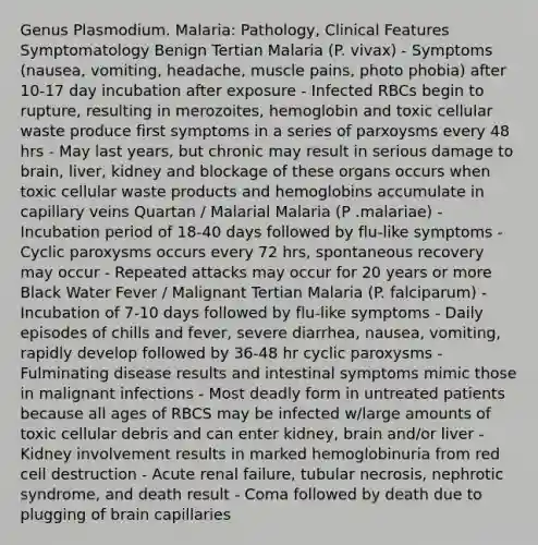 Genus Plasmodium. Malaria: Pathology, Clinical Features Symptomatology Benign Tertian Malaria (P. vivax) - Symptoms (nausea, vomiting, headache, muscle pains, photo phobia) after 10-17 day incubation after exposure - Infected RBCs begin to rupture, resulting in merozoites, hemoglobin and toxic cellular waste produce first symptoms in a series of parxoysms every 48 hrs - May last years, but chronic may result in serious damage to brain, liver, kidney and blockage of these organs occurs when toxic cellular waste products and hemoglobins accumulate in capillary veins Quartan / Malarial Malaria (P .malariae) - Incubation period of 18-40 days followed by flu-like symptoms - Cyclic paroxysms occurs every 72 hrs, spontaneous recovery may occur - Repeated attacks may occur for 20 years or more Black Water Fever / Malignant Tertian Malaria (P. falciparum) - Incubation of 7-10 days followed by flu-like symptoms - Daily episodes of chills and fever, severe diarrhea, nausea, vomiting, rapidly develop followed by 36-48 hr cyclic paroxysms - Fulminating disease results and intestinal symptoms mimic those in malignant infections - Most deadly form in untreated patients because all ages of RBCS may be infected w/large amounts of toxic cellular debris and can enter kidney, brain and/or liver - Kidney involvement results in marked hemoglobinuria from red cell destruction - Acute renal failure, tubular necrosis, nephrotic syndrome, and death result - Coma followed by death due to plugging of brain capillaries