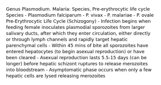 Genus Plasmodium. Malaria: Species, Pre-erythrocytic life cycle Species - Plasmodium falciparum - P. vivax - P. malariae - P. ovale Pre-Erythrocytic Life Cycle (Schizogony) - Infection begins when feeding female inoculates plasmodial sporozoites from larger salivary ducts, after which they enter circulation, either directly or through lymph channels and rapidly target hepatic parenchymal cells - Within 45 mins of bite all sporozoites have entered hepatocytes (to begin asexual reproduction) or have been cleared - Asexual reproduction lasts 5.5-15 days (can be longer) before hepatic schizont ruptures to release merozoites into bloodstream - Asymptomatic phase occurs when only a few hepatic cells are lysed releasing merozoites