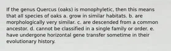 If the genus Quercus (oaks) is monophyletic, then this means that all species of oaks a. grow in similar habitats. b. are morphologically very similar. c. are descended from a common ancestor. d. cannot be classified in a single family or order. e. have undergone horizontal gene transfer sometime in their evolutionary history.