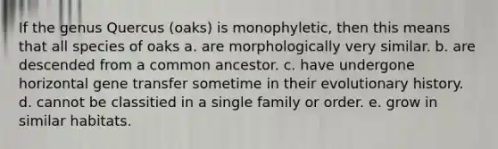 If the genus Quercus (oaks) is monophyletic, then this means that all species of oaks a. are morphologically very similar. b. are descended from a common ancestor. c. have undergone horizontal gene transfer sometime in their evolutionary history. d. cannot be classitied in a single family or order. e. grow in similar habitats.