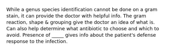 While a genus species identification cannot be done on a gram stain, it can provide the doctor with helpful info. The gram reaction, shape & grouping give the doctor an idea of what is. Can also help determine what antibiotic to choose and which to avoid. Presence of _____ gives info about the patient's defense response to the infection.