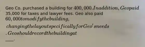 Geo Co. purchased a building for 400,000. In addition, Geo paid35,000 for taxes and lawyer fees. Geo also paid 60,000 to modify the building, changing the layout specifically for Geo's needs. Geo should record the building at____.