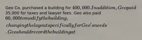 Geo Co. purchased a building for 400,000. In addition, Geo paid35,000 for taxes and lawyer fees. Geo also paid 60,000 to modify the building, changing the layout specifically for Geo's needs. Geo should record the building at