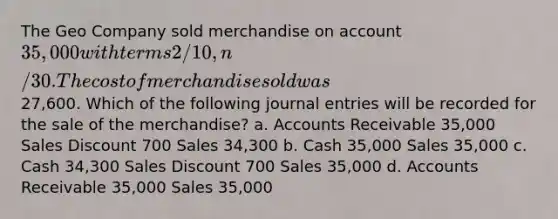 The Geo Company sold merchandise on account 35,000 with terms 2/10, n/30. The cost of merchandise sold was27,600. Which of the following journal entries will be recorded for the sale of the merchandise? a. Accounts Receivable 35,000 Sales Discount 700 Sales 34,300 b. Cash 35,000 Sales 35,000 c. Cash 34,300 Sales Discount 700 Sales 35,000 d. Accounts Receivable 35,000 Sales 35,000