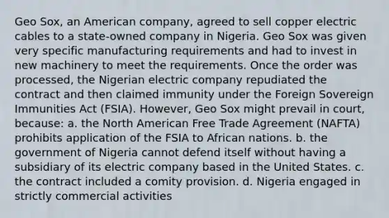 Geo Sox, an American company, agreed to sell copper electric cables to a state-owned company in Nigeria. Geo Sox was given very specific manufacturing requirements and had to invest in new machinery to meet the requirements. Once the order was processed, the Nigerian electric company repudiated the contract and then claimed immunity under the Foreign Sovereign Immunities Act (FSIA). However, Geo Sox might prevail in court, because: a. the North American Free Trade Agreement (NAFTA) prohibits application of the FSIA to African nations. b. the government of Nigeria cannot defend itself without having a subsidiary of its electric company based in the United States. c. the contract included a comity provision. d. Nigeria engaged in strictly commercial activities