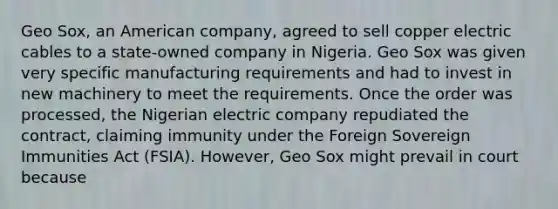 Geo Sox, an American company, agreed to sell copper electric cables to a state-owned company in Nigeria. Geo Sox was given very specific manufacturing requirements and had to invest in new machinery to meet the requirements. Once the order was processed, the Nigerian electric company repudiated the contract, claiming immunity under the Foreign Sovereign Immunities Act (FSIA). However, Geo Sox might prevail in court because