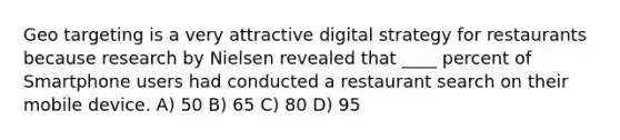 Geo targeting is a very attractive digital strategy for restaurants because research by Nielsen revealed that ____ percent of Smartphone users had conducted a restaurant search on their mobile device. A) 50 B) 65 C) 80 D) 95