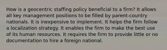 How is a geocentric staffing policy beneficial to a firm? It allows all key management positions to be filled by parent-country nationals. It is inexpensive to implement. It helps the firm follow a localization strategy. It enables the firm to make the best use of its human resources. It requires the firm to provide little or no documentation to hire a foreign national.