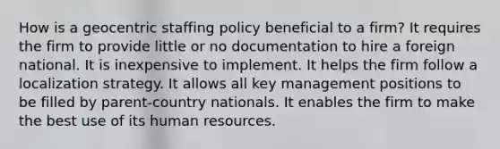 How is a geocentric staffing policy beneficial to a firm? It requires the firm to provide little or no documentation to hire a foreign national. It is inexpensive to implement. It helps the firm follow a localization strategy. It allows all key management positions to be filled by parent-country nationals. It enables the firm to make the best use of its human resources.