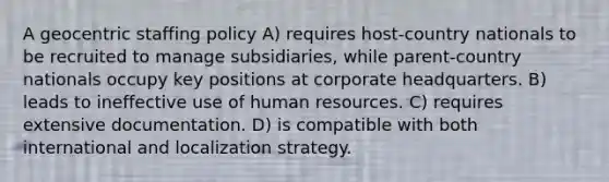 A geocentric staffing policy A) requires host-country nationals to be recruited to manage subsidiaries, while parent-country nationals occupy key positions at corporate headquarters. B) leads to ineffective use of human resources. C) requires extensive documentation. D) is compatible with both international and localization strategy.