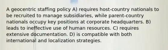 A geocentric staffing policy A) requires host-country nationals to be recruited to manage subsidiaries, while parent-country nationals occupy key positions at corporate headquarters. B) leads to ineffective use of human resources. C) requires extensive documentation. D) is compatible with both international and localization strategies.