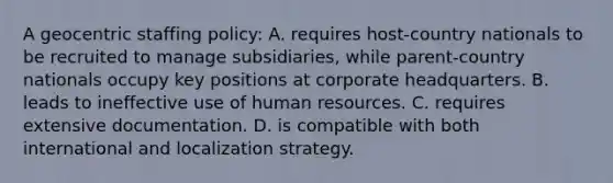 A geocentric staffing policy: A. requires host-country nationals to be recruited to manage subsidiaries, while parent-country nationals occupy key positions at corporate headquarters. B. leads to ineffective use of human resources. C. requires extensive documentation. D. is compatible with both international and localization strategy.