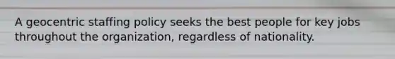 A geocentric staffing policy seeks the best people for key jobs throughout the organization, regardless of nationality.