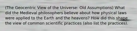 (The Geocentric View of the Universe: Old Assumptions) What did the Medieval philosophers believe about how physical laws were applied to the Earth and the heavens? How did this shape the view of common scientific practices (also list the practices).