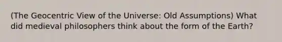 (The Geocentric View of the Universe: Old Assumptions) What did medieval philosophers think about the form of the Earth?