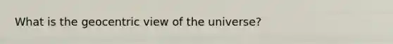 What is the geocentric view of the universe?