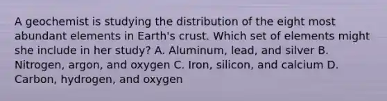 A geochemist is studying the distribution of the eight most abundant elements in Earth's crust. Which set of elements might she include in her study? A. Aluminum, lead, and silver B. Nitrogen, argon, and oxygen C. Iron, silicon, and calcium D. Carbon, hydrogen, and oxygen