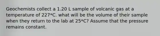 Geochemists collect a 1.20 L sample of volcanic gas at a temperature of 227*C. what will be the volume of their sample when they return to the lab at 25*C? Assume that the pressure remains constant.