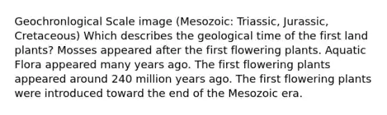 Geochronlogical Scale image (Mesozoic: Triassic, Jurassic, Cretaceous) Which describes the geological time of the first land plants? Mosses appeared after the first flowering plants. Aquatic Flora appeared many years ago. The first flowering plants appeared around 240 million years ago. The first flowering plants were introduced toward the end of the Mesozoic era.