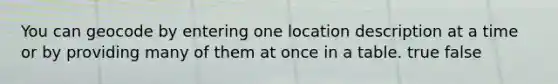 You can geocode by entering one location description at a time or by providing many of them at once in a table. true false