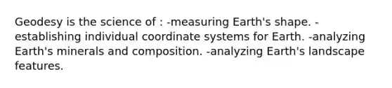 Geodesy is the science of : -measuring Earth's shape. -establishing individual coordinate systems for Earth. -analyzing Earth's minerals and composition. -analyzing Earth's landscape features.