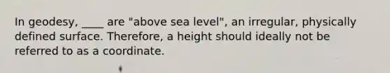 In geodesy, ____ are "above sea level", an irregular, physically defined surface. Therefore, a height should ideally not be referred to as a coordinate.