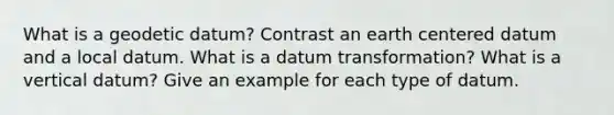 What is a geodetic datum? Contrast an earth centered datum and a local datum. What is a datum transformation? What is a vertical datum? Give an example for each type of datum.