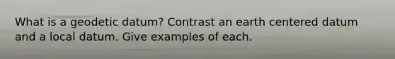 What is a geodetic datum? Contrast an earth centered datum and a local datum. Give examples of each.