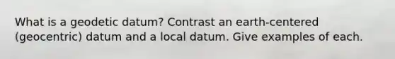 What is a geodetic datum? Contrast an earth-centered (geocentric) datum and a local datum. Give examples of each.