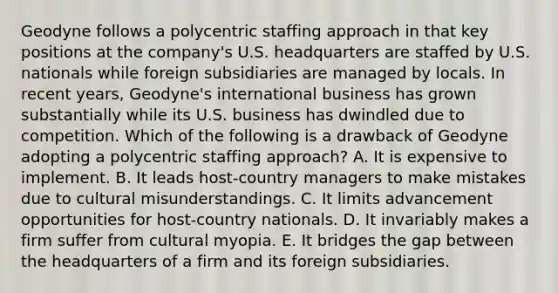 Geodyne follows a polycentric staffing approach in that key positions at the company's U.S. headquarters are staffed by U.S. nationals while foreign subsidiaries are managed by locals. In recent years, Geodyne's international business has grown substantially while its U.S. business has dwindled due to competition. Which of the following is a drawback of Geodyne adopting a polycentric staffing approach? A. It is expensive to implement. B. It leads host-country managers to make mistakes due to cultural misunderstandings. C. It limits advancement opportunities for host-country nationals. D. It invariably makes a firm suffer from cultural myopia. E. It bridges the gap between the headquarters of a firm and its foreign subsidiaries.