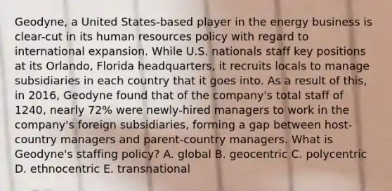 Geodyne, a United States-based player in the energy business is clear-cut in its human resources policy with regard to international expansion. While U.S. nationals staff key positions at its Orlando, Florida headquarters, it recruits locals to manage subsidiaries in each country that it goes into. As a result of this, in 2016, Geodyne found that of the company's total staff of 1240, nearly 72% were newly-hired managers to work in the company's foreign subsidiaries, forming a gap between host-country managers and parent-country managers. What is Geodyne's staffing policy? A. global B. geocentric C. polycentric D. ethnocentric E. transnational