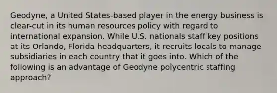 Geodyne, a United States-based player in the energy business is clear-cut in its human resources policy with regard to international expansion. While U.S. nationals staff key positions at its Orlando, Florida headquarters, it recruits locals to manage subsidiaries in each country that it goes into. Which of the following is an advantage of Geodyne polycentric staffing approach?