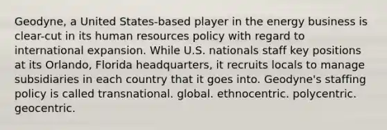 Geodyne, a United States-based player in the energy business is clear-cut in its human resources policy with regard to international expansion. While U.S. nationals staff key positions at its Orlando, Florida headquarters, it recruits locals to manage subsidiaries in each country that it goes into. Geodyne's staffing policy is called transnational. global. ethnocentric. polycentric. geocentric.