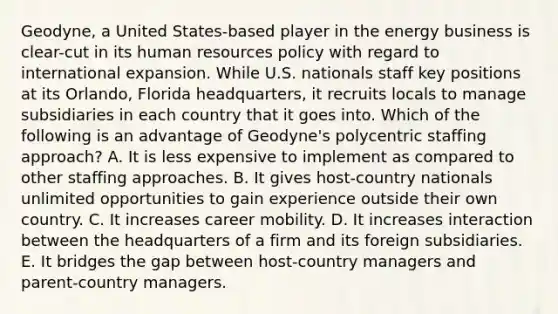 Geodyne, a United States-based player in the energy business is clear-cut in its human resources policy with regard to international expansion. While U.S. nationals staff key positions at its Orlando, Florida headquarters, it recruits locals to manage subsidiaries in each country that it goes into. Which of the following is an advantage of Geodyne's polycentric staffing approach? A. It is less expensive to implement as compared to other staffing approaches. B. It gives host-country nationals unlimited opportunities to gain experience outside their own country. C. It increases career mobility. D. It increases interaction between the headquarters of a firm and its foreign subsidiaries. E. It bridges the gap between host-country managers and parent-country managers.