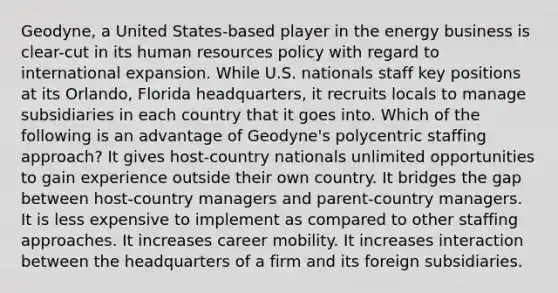 Geodyne, a United States-based player in the energy business is clear-cut in its human resources policy with regard to international expansion. While U.S. nationals staff key positions at its Orlando, Florida headquarters, it recruits locals to manage subsidiaries in each country that it goes into. Which of the following is an advantage of Geodyne's polycentric staffing approach? It gives host-country nationals unlimited opportunities to gain experience outside their own country. It bridges the gap between host-country managers and parent-country managers. It is less expensive to implement as compared to other staffing approaches. It increases career mobility. It increases interaction between the headquarters of a firm and its foreign subsidiaries.